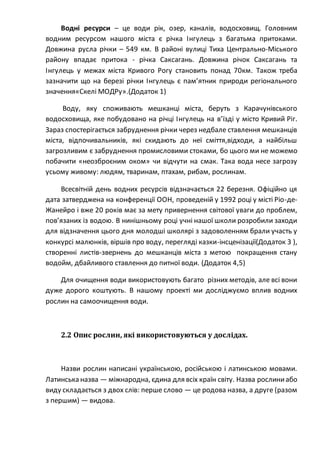 Водні ресурси – це води рік, озер, каналів, водосховищ. Головним
водним ресурсом нашого міста є річка Інгулець з багатьма притоками.
Довжина русла річки – 549 км. В районі вулиці Тиха Центрально-Міського
району впадає притока - річка Саксагань. Довжина річок Саксагань та
Інгулець у межах міста Кривого Рогу становить понад 70км. Також треба
зазначити що на березі річки Інгулець є пам’ятник природи регіонального
значення«Скелі МОДРу».(Додаток 1)
Воду, яку споживають мешканці міста, беруть з Карачунівського
водосховища, яке побудовано на річці Інгулець на в’їзді у місто Кривий Ріг.
Зараз спостерігається забруднення річки через недбале ставлення мешканців
міста, відпочивальників, які скидають до неї сміття,відходи, а найбільш
загрозливим є забруднення промисловими стоками, бо цього ми не можемо
побачити «неозброєним оком» чи відчути на смак. Така вода несе загрозу
усьому живому: людям, тваринам, птахам, рибам, рослинам.
Всесвітній день водних ресурсів відзначається 22 березня. Офіційно ця
дата затверджена на конференції ООН, проведеній у 1992 році у місті Ріо-де-
Жанейро і вже 20 років має за мету привернення світової уваги до проблем,
пов’язаних із водою. В нинішньому році учні нашої школи розробили заходи
для відзначення цього дня молодші школярі з задоволенням брали участь у
конкурсі малюнків, віршів про воду, перегляді казки-інсценізації(Додаток 3 ),
створенні листів-звернень до мешканців міста з метою покращення стану
водойм, дбайливого ставлення до питної води. (Додаток 4,5)
Для очищення води використовують багато різних методів, але всі вони
дуже дорого коштують. В нашому проекті ми досліджуємо вплив водних
рослин на самоочищення води.
2.2 Опис рослин, які використовуються у дослідах.
Назви рослин написані українською, російською і латинською мовами.
Латинська назва — міжнародна, єдина для всіх країн світу. Назва рослиниабо
виду складається з двох слів: перше слово — це родова назва, а друге (разом
з першим) — видова.
 
