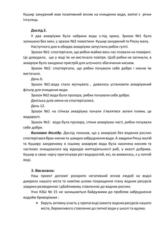 Кушир занурений мав позитивний вплив на очищення води, взятої з річки
Інгулець.
Дослід 2.
У два акваріуми була набрана вода з-під крану. Зразок №1 було
залишено без змін, у зразок №2 помістили Кушир занурений та Ряску малу.
Наступного дня в обидва акваріуми запустили рибок гуппі.
Зразок №1: спостерігали, що рибки майже весь час плавали на поверхні.
Це доводило, що у воді їм не вистачало повітря. Щоб рибки не загинули, в
акваріум було занурено пристрій для штучного збагачення киснем.
Зразок №2: спостерігали, що рибки почували себе добре і кисню їм
вистачало.
День 6.
Зразок №1:вода стала мутнувата , довелось установити акваріумний
фільтр для очищення води.
Зразок №2:вода була прозора, рибки почували себе добре.
Декілька днів зміни не спостерігалися.
День 12.
Зразок №1 на стінках акваріума почали з’являтися зелені плями, це
водорості.
Зразок №2: вода була прозора, стінки акваріума чисті, рибки почували
себе добре.
Висновок досліду. Дослід показав, що у акваріумі без водяних рослин
спостерігався брак кисню та швидкезабруднення води. А завдяки Рясці малій
та Куширу зануреному в іншому акваріумі вода була насичена киснем та
частково очищувалася від відходів життєдіяльності риб, у якості добрива.
Кушир в свою чергу пригнічував ріст водоростей, які, як виявилось, є у питній
воді.
3. Висновок:
Наш проект допоміг розкрити негативний вплив людей на водні
джерела нашого міста та намітив шляхи покращення стану водних ресурсів
завдяки розведенню і дбайливому ставленню до водних рослин.
Учні КЗШ № 15 не залишаються байдужими до проблем забруднення
водойм Криворіжжя :
 Беруть активну участь у пропагандізахисту воднихресурсів нашого
міста, бережливого ставлення до питної води у школі та вдома.
 