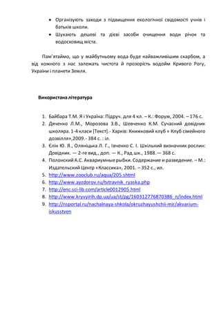  Організують заходи з підвищення екологічної свідомості учнів і
батьків школи.
 Шукають дешеві та дієві засоби очищення води річок та
водосховищ міста.
Пам’ятаймо, що у майбутньому вода буде найважливішим скарбом, а
від кожного з нас залежать чистота й прозорість водойм Кривого Рогу,
України і планети Земля.
Використаналітература
1. Байбара Т.М. Я і Україна: Підруч. для 4 кл. – К.: Форум, 2004. – 176 с.
2. Дяченко Л.М., Морозова З.В., Шевченко К.М. Сучасний довідник
школяра. 1-4 класи [Текст].- Харків: Книжковий клуб « Клуб сімейного
дозвілля»,2009.- 384 с. : іл.
3. Єлін Ю. Я., Оляніцька Л. Г., Івченко С. І. Шкільний визначник рослин:
Довідник. — 2-ге вид., доп. — К., Рад.шк., 1988.— 368 с.
4. ПолонскийА.С. Аквариумныерыбки. Содержание и разведение. – М.:
Издательский Центр «Классика», 2001. – 352 с., ил.
5. http://www.zooclub.ru/aqua/205.shtml
6. http://www.ayzdorov.ru/tvtravnik_ryaska.php
7. http://enc.sci-lib.com/article0012905.html
8. http://www.kryvyirih.dp.ua/ua/st/pg/160312776870386_n/index.html
9. http://nsportal.ru/nachalnaya-shkola/okruzhayushchii-mir/akvarium-
iskusstven
 