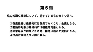 第５問
住の知識心機能について、誤っているものを１つ選べ。
①群衆過程は最終的には群衆でなくなり、公衆となる。
②変動的対象が最終的には構造的対象となる。
③公衆過程が群衆になる時、構造は崩れて変動となる。
④住の対象は人間に限られる。
 