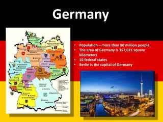 • Population – more than 80 million people.
• The area of Germany is 357,021 square
kilometers
• 16 federal states
• Berlin is the capital of Germany
Germany
 