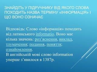 ЗНАЙДІТЬ У ПІДРУЧНИКУ ВІД ЯКОГО СЛОВА
ПОХОДИТЬ НАЗВА ТЕРМІНУ «ІНФОРМАЦІЯ» І
ЩО ВОНО ОЗНАЧАЄ
Відповідь: Слово «інформація» походить
від латинського informatio. Воно має
кілька значень: роз’яснення, виклад,
тлумачення; подання, поняття;
ознайомлення.
В англійській мові слово information
уперше з’явилося в 1387р.
 
