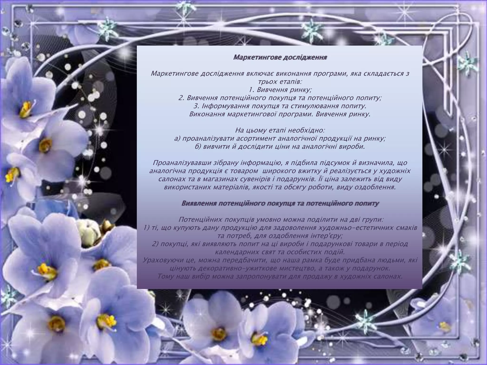 Маркетингове дослідження
Маркетингове дослідження включає виконання програми, яка складається з
трьох етапів:
1. Вивчення ринку;
2. Вивчення потенційного покупця та потенційного попиту;
3. Інформування покупця та стимулювання попиту.
Виконання маркетингової програми. Вивчення ринку.
На цьому етапі необхідно:
а) проаналізувати асортимент аналогічної продукції на ринку;
б) вивчити й дослідити ціни на аналогічні вироби.
Проаналізувавши зібрану інформацію, я підбила підсумок й визначила, що
аналогічна продукція є товаром широкого вжитку й реалізується у художніх
салонах та в магазинах сувенірів і подарунків. Її ціна залежить від виду
використаних матеріалів, якості та обсягу роботи, виду оздоблення.
Виявлення потенційного покупця та потенційного попиту
Потенційних покупців умовно можна поділити на дві групи:
1) ті, що купують дану продукцію для задоволення художньо-естетичних смаків
та потреб, для оздоблення інтер'єру;
2) покупці, які виявляють попит на ці вироби і подарункові товари в період
календарних свят та особистих подій.
Ураховуючи це, можна передбачити, що наша рамка буде придбана людьми, які
цінують декоративно-ужиткове мистецтво, а також у подарунок.
Тому наш вибір можна запропонувати для продажу в художніх салонах.
 