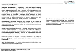 Tendências no campo ﬁnanceiro:
 
Mobilidade de pagamento – A conveniência é uma mega-tendência que irá
transformar os serviços de pagamento dos diversos segmentos da economia. O
modelo de pagamento também tende a tornar-se mais virtual que nunca. Em
2020, apenas 10% das transações serão realizadas em dinheiro, as restantes
tomarão a forma virtual, o que se revela um factor positivo no âmbito da
economia, tendo em conta que o pagamento virtual possibilita um maior
controlo por parte dos governos e dos agentes económicos, contrariamente ao
dinheiro físico. No Japão, desenvolveu-se um software para telemóvel que
permite a realização de transações através do aparelho – wallet phones.
Intermediários – As pessoas sentem-se mais inseguras no que concerne à
compra de produtos ou acesso a determinados serviços, pelo que procuram
sempre a opinião de um especialista da área que lhes esclareça as suas dúvidas
e lhe transmita conﬁança.
Déﬁce – Muitas pessoas acreditam que o mundo se depara agora com a maior
recessão global da História, e que esta se deve sobretudo à falta de
transparência dos mercados económicos. Desta forma, a prosperidade das
economias nacionais irão depender e muito da sua área geográﬁca, dos seus
recursos e da população que as constituem.
Regulação – É preciso que os bancos e as empresas reformulem o seu modelo de
gestão e regulação de crédito, e isso terá efetivamente uma forte inﬂuência na
crise mundial.
Falta de competitividade – A internet não produz um grande impacto nos
modelos tradicionais de serviço ﬁnanceiro.
 O nível virtual dos serviços ﬁnanceiros não será o factor
essencial da natureza económica, pois atualmente
apenas 5 a 10% das pessoas conﬁam seguramente nas
transações electrónicas, e a conﬁança sempre foi a chave
do sistema económico mundial.
10INOVA CONSULTORIA DE GESTÃO E INOVAÇÃO ESTRATÉGICA LTDA
TODOS OS DIREITOS RESERVADOS
 