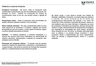 Tendências no campo dos transportes:
 
Inteligência incorporada – No futuro, todos os transportes serão
monitorizados e apresentarão uma série de modiﬁcações funcionais. Por
exemplo, os carros poderão ter incorporado um sistema de
reconhecimento ocular ou de voz, que permita acionar a ignição do
motor.
Monitorização remota – Todos os transportes serão sincronizados via
satélite, de forma a facilitar o trânsito e a sua circulação.
Menos condução automóvel – Em 2040, provavelmente todos os carros
serão capazes de se conduzirem a si próprios, exigindo uma mínima
participação por parte do condutor, e serão capazes de delinear viagens
e veriﬁcar soluções alternativas ao trânsito.
Ambiente – A mudança climatérica, a crescente urbanização e a
escassez dos recursos serão fortes catalisadores da transformação da
indústria automóvel, impulsionando a produção de transportes mais
ecológicos como os híbridos.
Reinvenção dos transportes públicos – O elevado custo do petróleo
conduzirá à mudança da relação entre o automóvel e o individualismo e
o espaço privado, o que levará ao aumento da circulação dos transportes
públicos e a implementação de novas políticas de gestão.
No último século, o carro havia-se tornado num símbolo de
liberdade, mobilidade e autonomia, no entanto hoje esse símbolo é
a internet. Os carros tornaram-se de tal forma tão
tecnologicamente desenvolvidos que perderão a sua “alma”. De
acordo com o ritmo acelerado e incessante das pessoas, observa-se
uma tendência para uma maior distração e insegurança por parte
dos condutores e utilizadores de transportes, pelo que será possível
veriﬁcar a criação e desenvolvimento de equipamentos tecnológicos
que responderão às necessidades dos novos tempos, permitindo
evitar situações de risco. De futuro, as estradas serão polarizadas
entre as públicas e as privadas (classe económica e classe
executiva), devido à implementação dos novos equipamentos,
tendo em atenção o congestionamento urbano e a pressão
ambiental.
11INOVA CONSULTORIA DE GESTÃO E INOVAÇÃO ESTRATÉGICA LTDA
TODOS OS DIREITOS RESERVADOS
 