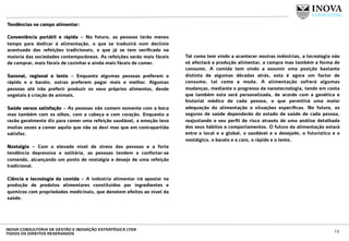 Tendências no campo alimentar:
 
Conveniência portátil e rápida – No futuro, as pessoas terão menos
tempo para dedicar á alimentação, o que se traduzirá num declínio
acentuado das refeições tradicionais, o que já se tem veriﬁcado na
maioria das sociedades contemporâneas. As refeições serão mais fáceis
de comprar, mais fáceis de cozinhar e ainda mais fáceis de comer.
Sazonal, regional e lento – Enquanto algumas pessoas preferem o
rápido e o barato, outras preferem pagar mais e melhor. Algumas
pessoas até irão preferir produzir os seus próprios alimentos, desde
vegetais à criação de animais.
Saúde versus satisfação – As pessoas não comem somente com a boca
mas também com os olhos, com a cabeça e com coração. Enquanto a
razão geralmente diz para comer uma refeição saudável, a emoção leva
muitas vezes a comer aquilo que não se devi mas que em contrapartida
satisfaz.
Nostalgia – Com o elevado nível de stress das pessoas e a forte
tendência depressiva e solitária, as pessoas tendem a confortar-se
comendo, alcançando um ponto de nostalgia e desejo de uma refeição
tradicional.
Ciência e tecnologia da comida – A indústria alimentar irá apostar na
produção de produtos alimentares constituídos por ingredientes e
químicos com propriedades medicinais, que denotem efeitos ao nível da
saúde.
Tal como tem vindo a acontecer noutras indústrias, a tecnologia não
só afectará a produção alimentar, a compra mas também a forma de
consumo. A comida tem vindo a assumir uma posição bastante
distinta de algumas décadas atrás, esta é agora um factor de
consumo, tal como a moda. A alimentação sofrerá algumas
mudanças, mediante o progresso da nanotecnologia, tendo em conta
que também esta será personalizada, de acordo com a genética e
historial médico de cada pessoa, o que permitirá uma maior
adequação da alimentação a situações especíﬁcas. No futuro, os
seguros de saúde dependerão do estado de saúde de cada pessoa,
reajustando o seu perﬁl de risco através de uma análise detalhada
dos seus hábitos e comportamentos. O futuro da alimentação estará
entre o local e o global, o saudável e o desejado, o futurístico e o
nostálgico, o barato e o caro, o rápido e o lento.
12INOVA CONSULTORIA DE GESTÃO E INOVAÇÃO ESTRATÉGICA LTDA
TODOS OS DIREITOS RESERVADOS
 