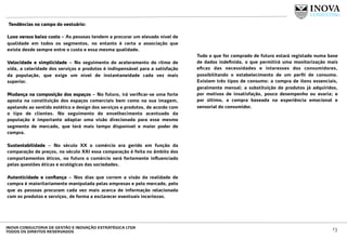  Tendências no campo do vestuário:
 
Luxo versus baixo custo – As pessoas tendem a procurar um elevado nível de
qualidade em todos os segmentos, no entanto é certa a associação que
existe desde sempre entre o custo e essa mesma qualidade.
Velocidade e simplicidade – No seguimento do aceleramento do ritmo de
vida, a celeridade dos serviços e produtos é indispensável para a satisfação
da população, que exige um nível de instantaneidade cada vez mais
superior.
Mudança na composição dos espaços – No futuro, irá veriﬁcar-se uma forte
aposta na constituição dos espaços comerciais bem como na sua imagem,
apelando ao sentido estético e design dos serviços e produtos, de acordo com
o tipo de clientes. No seguimento do envelhecimento acentuado da
população é importante adaptar uma visão direcionada para esse mesmo
segmento de mercado, que terá mais tempo disponível e maior poder de
compra.
Sustentabilidade – No século XX o comércio era gerido em função da
comparação de preços, no século XXI essa comparação é feita no âmbito dos
comportamentos éticos, no futuro o comércio será fortemente inﬂuenciado
pelas questões éticas e ecológicas das sociedades.
Autenticidade e conﬁança – Nos dias que correm a visão da realidade de
compra é maioritariamente manipulada pelas empresas e pelo mercado, pelo
que as pessoas procuram cada vez mais acerca de informação relacionada
com os produtos e serviços, de forma a esclarecer eventuais incertezas.
Tudo o que for comprado de futuro estará registado numa base
de dados indeﬁnida, o que permitirá uma monitorização mais
eﬁcaz das necessidades e interesses dos consumidores,
possibilitando o estabelecimento de um perﬁl de consumo.
Existem três tipos de consumo: a compra de itens essenciais,
geralmente mensal; a substituição de produtos já adquiridos,
por motivos de insatisfação, pouco desempenho ou avaria; e
por último, a compra baseada na experiência emocional e
sensorial do consumidor.
13INOVA CONSULTORIA DE GESTÃO E INOVAÇÃO ESTRATÉGICA LTDA
TODOS OS DIREITOS RESERVADOS
 