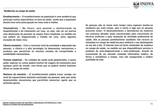  Tendências no campo da saúde:
 
Envelhecimento – O envelhecimento da população é uma tendência que
preocupa muitos especialistas na área da saúde, sendo que a população
denota uma certa preocupação em viver mais e melhor.
Telemedicina – No futuro, será possível a monitorização da
hospitalização e de tratamento em casa, ou seja, não vai ser precisa
uma deslocação do paciente ao espaço físico hospitalar na medida em
que poderá ser diagnosticado e tratado em casa, salvo algumas
exceções de maior risco.
Ciência sonolenta – Com o crescente nível de ansiedade e depressão das
pessoas, a ciência e a alta tecnologia irá desenvolver mecanismos e
produtos que permitirão às mesmas estados de tranquilidade e
estabilidade momentânea.
Turismo medicinal – Os cuidados de saúde serão globalizados, e quem
puder suportar os custos poderá usufruir de viagens de tratamento para
qualquer parte do mundo, uma forma que se poderá revelar bastante
eﬁcaz no campo da saúde.
Restauro da memória – O envelhecimento poderá trazer consigo um
nível de esquecimento bastante acentuado nas pessoas, pelo que serão
desenvolvidos mecanismos que permitirão memorizar aquilo que se
pretenda apenas.
 
As pessoas não só vivem mais tempo como esperam manter-se
saudáveis por mais tempo, pois a morte é algo que as pessoas
procuram evitar. O desenvolvimento e descobertas da medicina
nas próximas décadas serão caracterizados pelo crescimento de
técnicas artiﬁciais e pela revolução da atividade proﬁssional de
saúde. Até as pessoas perfeitamente saudáveis irão recorrer às
inovações no campo da medicina para melhorar o seu desempenho
no seu dia-a-dia. A internet será um forte catalisador de mudança
no campo da saúde, na medida em que disponibilizará serviços e
produtos de auto-diagnosticação e auto-medicação, através da
transmissão de um elevado conteúdo informativo médico, de
forma a rentabilizar o tempo, mas não assegurando a melhor
qualidade de vida.
14INOVA CONSULTORIA DE GESTÃO E INOVAÇÃO ESTRATÉGICA LTDA
TODOS OS DIREITOS RESERVADOS
 