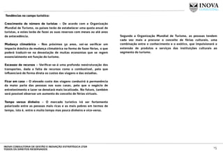  Tendências no campo turístico:
 
Crescimento do número de turistas – De acordo com a Organização
Mundial de Turismo, os países terão de estabelecer uma quota anual de
turistas, e estes terão de fazer as suas reservas com meses ou até anos
de antecedência.
Mudança climatérica – Nos próximos 50 anos, vai-se veriﬁcar um
impacto drástico da mudança climatérica na forma de fazer férias, o que
poderá traduzir-se na devastação de muitas economias que se regem
essencialmente em função do turismo.
Escassez de recursos – Veriﬁcar-se-á uma profunda reestruturação dos
transportes, dada a falta de recursos como o combustível, pelo que
inﬂuenciará de forma direta os custos das viagens e das estadias.
Ficar em casa – O elevado custo das viagens conduzirá à permanência
da maior parte das pessoas nas suas casas, pelo que o negócio de
entretenimento e lazer se denotará mais localizado. No futuro, também
será possível observar um aumento do conceito de férias virtuais.
Tempo versus dinheiro – O mercado turístico irá ser fortemente
polarizado entre as pessoas mais ricas e as mais pobres em termos de
tempo, isto é, entre o muito tempo mas pouco dinheiro e vice-versa.
 
Segundo a Organização Mundial de Turismo, as pessoas tendem
cada vez mais a procurar o conceito de férias culturais, uma
combinação entre o conhecimento e o exótico, que impulsionará a
extensão de produtos e serviços das instituições culturais ao
segmento do turismo.
15INOVA CONSULTORIA DE GESTÃO E INOVAÇÃO ESTRATÉGICA LTDA
TODOS OS DIREITOS RESERVADOS
 