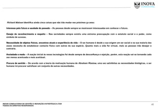  Richard Watson identiﬁca ainda cinco coisas que não irão mudar nos próximos 50 anos:
 
Interesse pelo futuro e saudade do passado – As pessoas desde sempre se mostraram interessadas em conhecer o futuro.
Desejo de reconhecimento e respeito – Nas sociedades sempre existiu uma extrema preocupação com o estatuto social e o poder, como
símbolo de sucesso.
Necessidade de objetos físicos, encontros atuais e experiência de vida – O ser humano é desde a sua origem um ser social e na sua maioria das
vezes necessita de estabelecer contacto físico com outros da sua espécie. Quanto mais a vida for virtual, mais as pessoas irão desejar o
contrário.
Ansiedade e medo – A reação inicial às novas tecnologias foi desde sempre de desconﬁança e rejeição, porém, esta reação vai-se tornando cada
vez menos acentuada e mais aceitável.
Procura de sentido – De acordo com a teoria da motivação humana de Abraham Maslow, uma vez satisfeitas as necessidades biológicas, o ser
humano irá procurar satisfazer um conjunto de outras necessidades.
 
 
16INOVA CONSULTORIA DE GESTÃO E INOVAÇÃO ESTRATÉGICA LTDA
TODOS OS DIREITOS RESERVADOS
 
