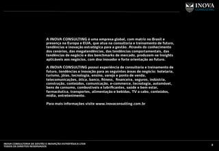 A INOVA CONSULTING é uma empresa global, com matriz no Brasil e
presença na Europa e EUA, que atua na consultoria e treinamento de futuro,
tendências e inovação estratégica para a gestão. Através do conhecimento
dos cenários, das megatendências, das tendências comportamentais, das
tendências de negócio e dos benchmarks de mercado, produzem-se Insights
aplicáveis aos negócios, com dna inovador e forte orientação ao futuro.
A INOVA CONSULTING possui experiência de consultoria e treinamento de
futuro, tendências e inovação para as seguintes áreas de negócio: hotelaria,
turismo, jóias, tecnologia, ensino, varejo e ponto de venda,
telecomunicações, ótica, banco, ﬁtness, ﬁnanceira, seguros, indústria,
construção, conteúdos, comunicação, e-commerce, tecnologia, automóvel,
bens de consumo, combustíveis e lubriﬁcantes, saúde e bem estar,
farmacêutica, transportes, alimentação e bebidas, TV a cabo, conteúdos,
mídia, entretenimento.
Para mais informações visite www.inovaconsulting.com.br
2INOVA CONSULTORIA DE GESTÃO E INOVAÇÃO ESTRATÉGICA LTDA
TODOS OS DIREITOS RESERVADOS
 