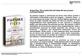 Future Files: The 5 trends that will shape the next 50 years
by Richard Watson
 
As pessoas reagem e memorizam de forma mais eﬁcaz quando a
informação é transmitida a partir de imagens – memória visual – a
um curto espaço de tempo. Para tal, Richard Watson apresenta em
forma de mapa, baseado nas linhas do metro de Londres, as cinco
megatendências mais signiﬁcativas no que concerne à mudança
global, que irão emergir nos próximos 50 anos. No entanto, é difícil
estabelecer de forma precisa apenas cinco megatendências, dada a
diversiﬁcação sucessiva do tecido industrial, das culturas e das
histórias regionais que despertam diferentes níveis de
oportunidades. Ainda assim, é mais exequível fazer uma previsão
de um futuro mais distante, de modo a poder evitar incorreções,
através da observação do período de mudança e de transformação
dos hábitos e comportamentos das sociedades.
As cinco megatendências para os próximos 50 anos e que
apresentam um impacto global, independentemente da localização
são: o Envelhecimento, a Conectividade Global, as Tecnologias
GRIN (Genética, Robótica, Internet e Nanotecnologia), o
Ambiente, e o Poder de Mudança do Leste.
3INOVA CONSULTORIA DE GESTÃO E INOVAÇÃO ESTRATÉGICA LTDA
TODOS OS DIREITOS RESERVADOS
 