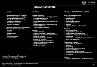 35INOVA CONSULTORIA DE GESTÃO E INOVAÇÃO ESTRATÉGICA LTDA
TODOS OS DIREITOS RESERVADOS
INOVA CONSULTING
conteúdos
Estudos e Relatórios de Pesquisa:
•  futuro, prospectiva e foresight
•  drivers & megatendências
•  tendências comportamentais
•  tendências de negócio
•  tendências setoriais
•  insights de negócio
Conteúdos Acadêmicos e Empresariais
Futuro, Tendências, Inovação:
•  artigos
•  papers
•  apresentações
•  livros
•  criticas literárias
•  research notes
consultoria educação – INOVA BUSINESS SCHOOL
Futuro e Tendências
•  futuro, prospectiva e foresight aplicado
à estratégia de negócio
•  predições e timelines
•  tradução e aplicação de tendências no
negócio
•  gestão por cenários e mapeamento de
realidades futuras
•  trend maps & visão 2020
Inovação
•  mindset inovador
•  criação, construção e disseminação
corporativa de programas de cultura e
gestão da inovação
•  inovação estratégica, modelos e
projetos de inovação
•  empreendedorismo corporativo
•  design thinking aplicado à gestão
•  criatividade e ideation
•  geração de insights
MBA Executivo e Pós-MBA
•  trendsinnovation
•  design thinking
•  storytelling
•  criatividade e ideation
•  empreendedorismo
•  branding
•  negócios digitais e mídias sociais
Palestras
•  futuro: visão 2050
•  design thinking action lab
•  criatividade e estímulo criativo
•  tendências e insights para negócios
•  storytelling
•  ferramentas e metodologias para conhecer o
futuro e as tendências
Programas In Company
•  observatório de tendências
•  branding
•  storytelling
•  empreendedorismo corporativo
•  inovação estratégica
•  criatividade e design thinking
•  audit e desenvolvimento de competências
de inovação
Master
•  pesquisa de tendências e gestão da inovação
contato@inovaconsulting.com.br
www.inovaconsulting.com.br
 