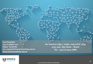 Luís Rasquilha
+55 (11) 98560 7271
Skype: lrasquilha
luis.rasquilha@inovaconsulting.com.br
www.inovaconsulting.com.br
Av. Paulista 1765 7. andar, conj 72CV: 7833
01311-200, São Paulo – Brasil
Tel.: +55 (11) 3075-2866
36
© 2016 TODOS OS DIREITOS RESERVADOS
 