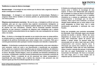 Tendências no campo da ciência e tecnologia:
 
Nanotecnologia – A tecnologia do novo milénio que irá afectar todo o segmento industrial
desde a aeroespacial à medicina.
Biotecnologia – A clonagem é um momento marcante da biotecnologia. Mediante o
progresso desta ciência também os humanos poderão ser geneticamente manipulados,
num futuro próximo.
Máquinas emocionalmente conscientes - No ano de 2025, a inteligência artiﬁcial será uma
realidade, pelo que em 2050 existirão duas espécies extremamente inteligentes no
mundo: o Homem e a máquina. As máquinas poderão adaptar as suas funções ao estado
de espírito dos seus utilizadores. Contudo, têm-se levantado questões bastantes
polémicas no que concerne à produção de máquinas mais inteligentes que o próprio
Homem, devido ao desconhecimento do seu impacto e das suas consequências nas nossas
vidas e no mundo.
Ética – A ciência e a tecnologia têm operado na sua maioria das vezes no campo político,
no entanto prevê-se a aquisição de uma autonomia relativa do mesmo, tendo em conta a
emergência de políticas direcionadas para outros campos como a economia. Pelo que o
controlo governamental sobre quaisquer recentes inovações será reduzido e inapropriado.
Robótica – A distribuição e produção das tecnologias apresentarão custos mais reduzidos e
mais acessíveis, tendo em conta a sua diversiﬁcação e massiﬁcação nas sociedades.
Assim, prevê-se a criação de robots especíﬁcos para os ramos da doméstica, da indústria e
do comércio. O que apenas se vivia nos ﬁlmes de ﬁcção cientíﬁca está prestes a acontecer
no futuro. No Japão, Hiroshi Ishiguro, criara um androide com bastantes semelhanças ao
ser humano, considerando o interface humano fundamental para a promoção e estímulo da
comunicação. Porém, a produção de um bit emocional nos robots corresponderá à
imperfeição das suas funções, pois o óptimo dos mesmos é não pensarem mas sim
fazerem aquilo que lhes foi atribuído aquando da sua criação.
A História da civilização humana é caracterizada por
muitos como a história da tecnologia de uma
espécie. O futuro será inﬂuenciado pelo progresso
das sociedades no campo da ciência e da tecnologia,
que estará associado a factores como a mudança
climatérica ou a ameaça ao capitalismo, mas será
essencialmente a tecnologia que irá ditar a
mudança. Tudo o que é novo é brilhante, no entanto
Douglas Stater defende que as coisas velhas só são
assim designadas se forem boas, isto é, estão
devidamente apropriadas à realização das suas
funções.
Existe nas sociedades uma constante necessidade
de informação. Estar informado requer uma elevada
precisão de escolha e decisão. Muitos dos novos
dispositivos só vieram tornar a vida das pessoas
ainda mais complicada, apesar de parecer que
ajudam a poupar tempo. As pessoas estão tão
concentradas em ver tudo e fazer tudo que é difícil
completarem com sucesso alguma coisa. A
informação que outrora fora sinónimo de poder, é
agora destronada, sendo cada vez mais importante
captar e manter a atenção das pessoas. A tecnologia
tem tido um papel fundamental na forma de
transmissão da informação. No futuro as inovações
irão mais longe, pois é a nossa relação com as
máquinas que vai caracterizar o século XXI.
6INOVA CONSULTORIA DE GESTÃO E INOVAÇÃO ESTRATÉGICA LTDA
TODOS OS DIREITOS RESERVADOS
 