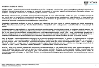 Tendências no campo da política:
Cidades–Estado – Veriﬁca-se uma constante mobilidade de pessoas e proﬁssões nas sociedades, pelo que este factor poderá ser importante na
inﬂuência das políticas de defesa, de justiça e de economia, interpretando os interesses regionais e internacionais. As cidades denotam uma
tendência acrescida de centralizarem no seu interior o poder económico e das ideias.
Tribalismo – Historicamente, as relações internacionais têm sido postas de parte entre os estados–nação, mas agora os conﬂitos emergem do
seu interior, entre os grupos tribais, impulsionando o surgimento de micro-tendências que poderão ter um impacto superior às mega-tendências
veriﬁcadas pelo mundo. A ideia secular de nação está sob ameaça do fenómeno de globalização e centralização das políticas regionais, que
poderão ser reﬂectidas em sentimentos como a xenofobia e patriotismo.
Felicidade – Atualmente, o número de horas de trabalho está a aumentar bem como o nível de trabalho, visando uma melhor remuneração.
Porém, há muito que se concluiu que dinheiro não é felicidade, e o equilíbrio entre a vida pessoal e a vida laboral é uma mera aspiração de
muitos.
Mudança climatérica e o Ambiente – A ameaça às transformações do clima são uma realidade presente, no entanto a reação às mesmas não,
pois as soluções prestadas não passam de formas superﬁciais e oportunistas. Estas transformações poderão daniﬁcar gravemente o mundo em
que se vive, dando lugar a fenómenos naturais catastróﬁcos, como a escassez de recursos básicos como a água. O aumento das temperaturas e
do nível das águas são já uma ameaça para várias zonas do mundo, denotando profundas implicações na estabilidade mundial. Desta forma, é
urgente proceder à alteração de determinadas políticas globais, desenvolvendo uma análise precisa dos recursos, incluindo as pessoas.
Falta de recursos – A destruição ambiental irá reﬂectir-se na emergência de conﬂitos mundiais e no aumento do nível de migração. O elevado
custo do petróleo é um recurso chave para a redução do trânsito e emissão tóxica, que poderá despoletar inovações baseadas na adversidade e
na crise mundial, como o biocombustível. Quase 70% das reservas globais estão nas nações mais desenvolvidas como a China, a Arábia e a
Rússia. O petróleo é a principal causa de muitas guerras, porém daqui a algumas décadas não será o petróleo mas sim a água a maior fonte de
conﬂito, tal como a comida. Os recursos são cada vez menos e a dependência dos países cada vez maior.
E-acção – Num futuro próximo também será possível votar através da internet, o que poderá provocar uma maior dinâmica e interesse pelo
campo da política. Porém, o facto de ser possível realizar imensas atividades de forma virtual, suscitará também a massiﬁcação dos
ciberataques e do ciberterrorismo. Os eleitores estão cada vez menos seguros e conﬁantes no que concerne à política dada a sombra de
terrorismo provocada pelo ataque ao World Trade Center e as medidas estabelecidas pelos governos nacionais e internacionais, que se mostram
desadequadas.
 
7INOVA CONSULTORIA DE GESTÃO E INOVAÇÃO ESTRATÉGICA LTDA
TODOS OS DIREITOS RESERVADOS
 
