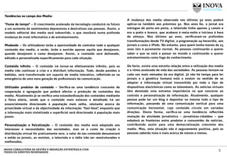 Tendências no campo dos Media:
 
“Fome de tempo” – O crescimento acelerado da tecnologia conduzirá no futuro
a um aumento de sentimentos depressivos e destrutivos nas pessoas. Assim, o
modelo editorial dos media será subvertido, o que resultará numa profunda
mudança do nível informativo e de entretenimento.
Mudando – Os utilizadores terão a oportunidade de controlar todo e qualquer
conteúdo dos media, e verão, lerão e ouvirão apenas aquilo que desejarem,
quando desejarem e como desejarem. Assim, o conteúdo será delineado,
editado e personalizado especiﬁcamente para cada situação.
Conteúdo inﬁnito – O conteúdo irá tornar-se efetivamente inﬁnito, pois os
media irão continuar a criar e a distribuir informação. Tudo, desde paredes a
bebidas, será transformado em suporte de media interativo, reﬂetindo-se na
emergência de uma nova geração de proﬁssionais da comunicação.
Utilizador produtor de conteúdo – Veriﬁca-se uma tendência crescente de
cooperação e agregação que poderá afectar a produção de conteúdos dos
media. Atualmente já se veriﬁca uma estandardização dos conteúdos mediante
a faixa etária, sendo que o conteúdo mais extenso e detalhado irá ser
essencialmente direcionado à população mais velha, relutante acerca da
privacidade virtual e da objectividade da informação “fast-food”, enquanto que
a informação mais sintetizada e superﬁcial será direcionada à população mais
jovem.
Personalização e ﬁsicalização – O conteúdo dos media será adaptado aos
interesses e necessidades das sociedades, mas se o custo da criação e
distribuição virtual for praticamente zero, o valor do seu conteúdo desvanecerá
e então os jornais, as revistas, a televisão e a rádio irão ser reestruturados e
melhorados.
A mudança dos media observada nos últimos 50 anos poderá
aplicar-se também aos próximos 50. Nos anos 60, o jornal era
entregue de porta em porta, a televisão tinha apenas 3 canais e
era a preto e branco, que acabava à meia-noite e iniciava à hora
de almoço. Nos últimos 40 anos, veriﬁcaram-se profundas
transformações desde TV digital, a programação 24 horas/dia, aos
jornais a cores e IPods. No entanto, para quem tenha menos de 25
anos isto é puramente normal. As pessoas continuarão a querer
saber o que se está a passar no mundo e continuarão a querer
entretenimento como fuga do conhecimento.
De facto, existe uma estreita relação entre a utilização dos media
e o ritmo acelerado de vida das sociedades. As pessoas tornam-se
cada vez mais nómadas da era digital. Já não há tempo para ler
jornais e a genética humana está a evoluir no sentido de se
adaptar à informação virtual transmitida por todo o tipo de
dispositivos electrónicos como os telemóveis. As notícias virtuais
têm denotado uma extrema importância no que concerne ao
controlo e personalização da informação. Atualmente, qualquer
pessoa pode ter um blog e depositar no mesmo todo o tipo de
informação, passando de uma comunicação vertical para uma
comunicação horizontal, cujo conteúdo circula em variadas
direções. Desta forma, veriﬁca-se uma tendência reﬂectida
mutação da atividade jornalística – jornalistas-cidadãos – que
esbaterá as fronteiras entre produtor e consumidor de notícias,
contribuindo assim para uma democratização crescente dos
media. Mas, esta situação não é seguramente positiva, pois as
pessoas saberão mais e mais acerca de menos e menos.
8INOVA CONSULTORIA DE GESTÃO E INOVAÇÃO ESTRATÉGICA LTDA
TODOS OS DIREITOS RESERVADOS
 