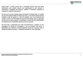 Ainda assim, é errado assumir que a tecnologia tomará conta dos media
tradicionais, pois existirá sempre uma preocupação no que concerne à
atualização e qualidade dos suportes, modelos e conteúdos, traduzida na
produção de conteúdos alternativos.
Os livros são um bom exemplo desta eternidade da mediatização, na medida
em que não mudaram desde os últimos 500 anos, e num futuro próximo apenas
mudarão o tipo de suporte e o tipo de conteúdo, mas a sua essência será
sempre a mesma. Esta imunidade ao impacto da tecnologia, deve-se sobretudo
ao facto de ser pouco provável e estimulante a leitura de livros digitalizados
em dispositivos de visibilidade reduzida como nos celulares.
Por outro lado, a publicidade tem vindo incessantemente a modiﬁcar as suas
estratégias no sentido de acompanhar a era da mudança. No futuro, a
publicidade será reduzida e promocionalmente focada em conceitos como o
design de produtos e serviços – marketing localizado ou “now marketing”.
9INOVA CONSULTORIA DE GESTÃO E INOVAÇÃO ESTRATÉGICA LTDA
TODOS OS DIREITOS RESERVADOS
 