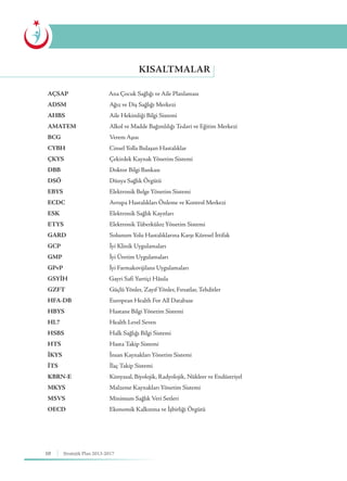 10 Stratejik Plan 2013-2017
KISALTMALAR
AÇSAP Ana Çocuk Sağlığı ve Aile Planlaması
ADSM			 Ağız ve Diş Sağlığı Merkezi
AHBS			 Aile Hekimliği Bilgi Sistemi
AMATEM		 Alkol ve Madde Bağımlılığı Tedavi ve Eğitim Merkezi
BCG			Verem Aşısı
CYBH			 Cinsel Yolla Bulaşan Hastalıklar
ÇKYS			 Çekirdek Kaynak Yönetim Sistemi
DBB			 Doktor Bilgi Bankası
DSÖ			 Dünya Sağlık Örgütü
EBYS			 Elektronik Belge Yönetim Sistemi
ECDC			 Avrupa Hastalıkları Önleme ve Kontrol Merkezi
ESK			 Elektronik Sağlık Kayıtları
ETYS			Elektronik Tüberküloz Yönetim Sistemi
GARD			 Solunum Yolu Hastalıklarına Karşı Küresel İttifak
GCP			 İyi Klinik Uygulamaları
GMP			 İyi Üretim Uygulamaları
GPvP			 İyi Farmakovijilans Uygulamaları
GSYİH		 Gayri Safi Yurtiçi Hâsıla
GZFT			 Güçlü Yönler, Zayıf Yönler, Fırsatlar, Tehditler
HFA-DB		 European Health For All Database
HBYS			 Hastane Bilgi Yönetim Sistemi
HL7			 Health Level Seven
HSBS			 Halk Sağlığı Bilgi Sistemi
HTS			Hasta Takip Sistemi
İKYS			 İnsan Kaynakları Yönetim Sistemi
İTS			İlaç Takip Sistemi
KBRN-E		 Kimyasal, Biyolojik, Radyolojik, Nükleer ve Endüstriyel
MKYS			 Malzeme Kaynakları Yönetim Sistemi
MSVS	 		 Minimum Sağlık Veri Setleri
OECD			 Ekonomik Kalkınma ve İşbirliği Örgütü
 