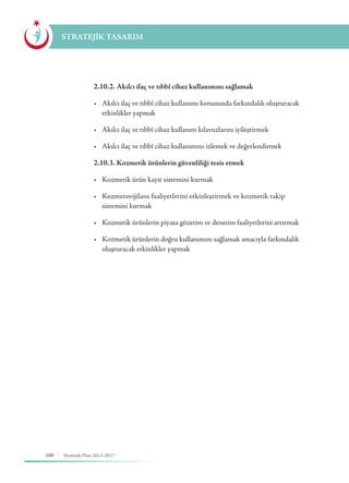 100 Stratejik Plan 2013-2017
STRATEJİK TASARIM
	 2.10.2. Akılcı ilaç ve tıbbî cihaz kullanımını sağlamak
	 •	 Akılcı ilaç ve tıbbî cihaz kullanımı konusunda farkındalık oluşturacak 	
	 etkinlikler yapmak
	 •	 Akılcı ilaç ve tıbbî cihaz kullanım kılavuzlarını iyileştirmek
	 •	 Akılcı ilaç ve tıbbî cihaz kullanımını izlemek ve değerlendirmek
	 2.10.3. Kozmetik ürünlerin güvenliliği tesis etmek
	 •	 Kozmetik ürün kayıt sistemini kurmak
	 •	 Kozmetovijilans faaliyetlerini etkinleştirmek ve kozmetik takip 	 	
	 sistemini kurmak
	 •	 Kozmetik ürünlerin piyasa gözetim ve denetim faaliyetlerini artırmak
	 •	 Kozmetik ürünlerin doğru kullanımını sağlamak amacıyla farkındalık 	
	 oluşturacak etkinlikler yapmak
 