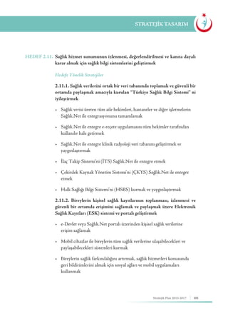 101Stratejik Plan 2013-2017
STRATEJİK TASARIM
HEDEF 2.11.	 Sağlık hizmet sunumunun izlenmesi, değerlendirilmesi ve kanıta dayalı
karar almak için sağlık bilgi sistemlerini geliştirmek
	 Hedefe Yönelik Stratejiler
	 2.11.1. Sağlık verilerini ortak bir veri tabanında toplamak ve güvenli bir
ortamda paylaşmak amacıyla kurulan “Türkiye Sağlık Bilgi Sistemi” ni
iyileştirmek
	 •	 Sağlık verisi üreten tüm aile hekimleri, hastaneler ve diğer işletmelerin 	
	 Sağlık.Net ile entegrasyonunu tamamlamak
	 •	 Sağlık.Net ile entegre e-reçete uygulamasını tüm hekimler tarafından 	
	 kullanılır hale getirmek
	 •	 Sağlık.Net ile entegre klinik radyoloji veri tabanını geliştirmek ve 	 	
	yaygınlaştırmak
	 •	 İlaç Takip Sistemi'ni (İTS) Sağlık.Net ile entegre etmek
	 •	 Çekirdek Kaynak Yönetim Sistemi'ni (ÇKYS) Sağlık.Net ile entegre 	
	etmek
	 •	 Halk Sağlığı Bilgi Sistemi'ni (HSBS) kurmak ve yaygınlaştırmak
	 2.11.2. Bireylerin kişisel sağlık kayıtlarının toplanması, izlenmesi ve
güvenli bir ortamda erişimini sağlamak ve paylaşmak üzere Elektronik
Sağlık Kayıtları (ESK) sistemi ve portalı geliştirmek
	 •	 e-Devlet veya Sağlık.Net portalı üzerinden kişisel sağlık verilerine 	 	
	 erişim sağlamak
	 •	 Mobil cihazlar ile bireylerin tüm sağlık verilerine ulaşabilecekleri ve 		
	 paylaşabilecekleri sistemleri kurmak
	 •	 Bireylerin sağlık farkındalığını artırmak, sağlık hizmetleri konusunda 	
	 geri bildirimlerini almak için sosyal ağları ve mobil uygulamaları 		
	kullanmak
 