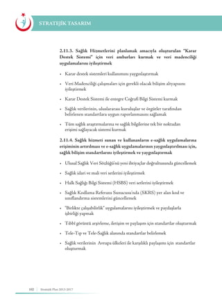 102 Stratejik Plan 2013-2017
STRATEJİK TASARIM
	 2.11.3. Sağlık Hizmetlerini planlamak amacıyla oluşturulan “Karar
Destek Sistemi” için veri ambarları kurmak ve veri madenciliği
uygulamalarını iyileştirmek
	 •	 Karar destek sistemleri kullanımını yaygınlaştırmak
	 •	 Veri Madenciliği çalışmaları için gerekli olacak bilişim altyapısını 	 	
	iyileştirmek
	 •	 Karar Destek Sistemi ile entegre Coğrafi Bilgi Sistemi kurmak
	 •	 Sağlık verilerinin, uluslararası kuruluşlar ve örgütler tarafından 	 	
	 belirlenen standartlara uygun raporlanmasını sağlamak
	 •	 Tüm sağlık araştırmalarına ve sağlık bilgilerine tek bir noktadan 	 	
	 erişimi sağlayacak sistemi kurmak
	 2.11.4. Sağlık hizmeti sunan ve kullananların e-sağlık uygulamalarına
erişiminin artırılması ve e-sağlık uygulamalarının yaygınlaştırılması için,
sağlık bilişim standartlarını iyileştirmek ve yaygınlaştırmak
	 •	 Ulusal Sağlık Veri Sözlüğü'nü yeni ihtiyaçlar doğrultusunda güncellemek
	 •	 Sağlık idari ve mali veri setlerini iyileştirmek
	 •	 Halk Sağlığı Bilgi Sistemi (HSBS) veri setlerini iyileştirmek
	 •	 Sağlık Kodlama Referans Sunucusu'nda (SKRS) yer alan kod ve 	 	
	 sınıflandırma sistemlerini güncellemek
	 •	 “Birlikte çalışabilirlik” uygulamalarını iyileştirmek ve paydaşlarla 	 	
	 işbirliği yapmak
	 •	 Tıbbî görüntü arşivleme, iletişim ve paylaşım için standartlar oluşturmak
	 •	 Tele-Tıp ve Tele-Sağlık alanında standartlar belirlemek
	 •	 Sağlık verilerinin  Avrupa ülkeleri ile karşılıklı paylaşımı için 	standartlar 	
	oluşturmak
 