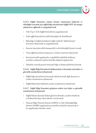 103Stratejik Plan 2013-2017
STRATEJİK TASARIM
	 2.11.5. Sağlık hizmetine erişimi, hizmet sunumunun kalitesini ve
etkinliğini artırmak için sağlık bilgi sistemlerinin Sağlık.NET ile entegre
çalışmasını sağlamak ve yaygınlaştırmak
	 •	 Tele-Tıp ve Tele-Sağlık hizmetlerini yaygınlaştırmak
	 •	 Evde sağlık hizmetlerini mobil teknolojiler ile desteklemek
	 •	 Bakanlığa ve bağlı kuruluşlarına bağlı tesislerde “dijital hastane” 	 	
	 kavramını oluşturmak ve yaygınlaştırmak
	 •	 İnternet üzerinden tıbbî danışmanlık (e-aile hekimliği) hizmeti vermek
	 •	 Tüm sağlık kurumlarını kapsayan e-randevu sistemini oluşturmak
	 •	 Kurumsal mobil uygulamalar ve giyilebilir/takılabilir kablosuz 		
	 sensörler yardımıyla uzaktan hastalık takiplerini geliştirmek
	 •	 Hekimler arasında portal vasıtasıyla bilgi ve iletişim platformu kurmak
	 2.11.6. Sağlık Bilgi Sistemlerini kullanan kişi ve kurumlar için kalite ve
güvenlik standartlarını iyileştirmek
	 •	 Sağlık bilgi sistemlerinin kurumsal tedarik süreciyle ilgili donanım ve 	
	 yazılım standartlarını iyileştirmek
	 •	 Sağlık bilişiminde kullanılan yazılım standartlarını iyileştirmek
	 2.11.7. Sağlık Bilgi Sistemleri geliştiren sektör için kalite ve güvenlik
standartlarını iyileştirmek
	 •	 Sağlık bilişimi alanında faaliyet gösteren firmaları, yazılım ürünlerini 	
	 ve kullanıcıları kayıt altına almak ve tescil etmek
	 •	 Hastane Bilgi Yönetim Sistemi (HBYS) ve Aile Hekimliği Bilgi 	 	
	 Sistemi (AHBS) uygulamalarına yönelik standartlar oluşturmak ve
		 bu uygulamaları akredite etmek
 