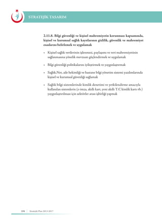 104 Stratejik Plan 2013-2017
STRATEJİK TASARIM
	 2.11.8. Bilgi güvenliği ve kişisel mahremiyetin korunması kapsamında,
kişisel ve kurumsal sağlık kayıtlarının gizlilik, güvenlik ve mahremiyet
esaslarını belirlemek ve uygulamak
	 •	 Kişisel sağlık verilerinin işlenmesi, paylaşımı ve veri mahremiyetinin 	
	 sağlanmasına yönelik mevzuatı güçlendirmek ve uygulamak
	 •	 Bilgi güvenliği politikalarını iyileştirmek ve yaygınlaştırmak
	 •	 Sağlık.Net, aile hekimliği ve hastane bilgi yönetim sistemi yazılımlarında 	
	 kişisel ve kurumsal güvenliği sağlamak
	 •	 Sağlık bilgi sistemlerinde kimlik denetimi ve yetkilendirme amacıyla 	
	 kullanılan sistemlerin (e-imza, akıllı kart, yeni akıllı T.C kimlik kartı vb.) 	
	 yaygınlaştırılması için sektörler arası işbirliği yapmak
 