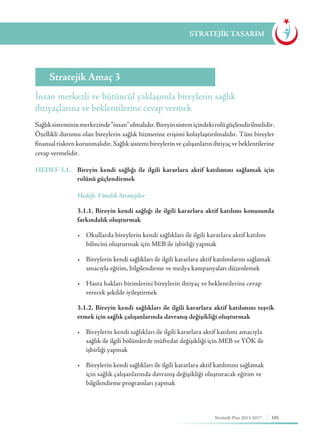 105Stratejik Plan 2013-2017
STRATEJİK TASARIM
İnsan merkezli ve bütüncül yaklaşımla bireylerin sağlık
ihtiyaçlarına ve beklentilerine cevap vermek
Stratejik Amaç 3
Sağlıksistemininmerkezinde“insan”olmalıdır.Bireyinsistemiçindekirolügüçlendirilmelidir.
Özellikli durumu olan bireylerin sağlık hizmetine erişimi kolaylaştırılmalıdır. Tüm bireyler
finansal riskten korunmalıdır. Sağlık sistemi bireylerin ve çalışanların ihtiyaç ve beklentilerine
cevap vermelidir.
HEDEF 3.1.	 Bireyin kendi sağlığı ile ilgili kararlara aktif katılımını sağlamak için
rolünü güçlendirmek
	 Hedefe Yönelik Stratejiler
	 3.1.1. Bireyin kendi sağlığı ile ilgili kararlara aktif katılımı konusunda
farkındalık oluşturmak
	 •	 Okullarda bireylerin kendi sağlıkları ile ilgili kararlara aktif katılım 	
	 bilincini oluşturmak için MEB ile işbirliği yapmak
	 •	 Bireylerin kendi sağlıkları ile ilgili kararlara aktif katılımlarını sağlamak	
	 amacıyla eğitim, bilgilendirme ve medya kampanyaları düzenlemek	
	 •	 Hasta hakları birimlerini bireylerin ihtiyaç ve beklentilerine cevap 		
	 verecek şekilde iyileştirmek
	 3.1.2. Bireyin kendi sağlıkları ile ilgili kararlara aktif katılımını teşvik
etmek için sağlık çalışanlarında davranış değişikliği oluşturmak
	 •	 Bireylerin kendi sağlıkları ile ilgili kararlara aktif katılımı amacıyla 	
	 sağlık ile ilgili bölümlerde müfredat değişikliği için MEB ve YÖK ile 	
	 işbirliği yapmak
	 •	 Bireylerin kendi sağlıkları ile ilgili kararlara aktif katılımını sağlamak 	
	 için sağlık çalışanlarında davranış değişikliği oluşturacak eğitim ve		
	 bilgilendirme programları yapmak
 
