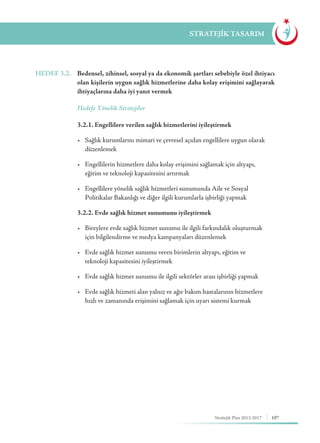 107Stratejik Plan 2013-2017
STRATEJİK TASARIM
HEDEF 3.2.	 Bedensel, zihinsel, sosyal ya da ekonomik şartları sebebiyle özel ihtiyacı
olan kişilerin uygun sağlık hizmetlerine daha kolay erişimini sağlayarak
ihtiyaçlarına daha iyi yanıt vermek
	 Hedefe Yönelik Stratejiler
	 3.2.1. Engellilere verilen sağlık hizmetlerini iyileştirmek
	 •	 Sağlık kurumlarını mimari ve çevresel açıdan engellilere uygun olarak 	
	düzenlemek
	 •	 Engellilerin hizmetlere daha kolay erişimini sağlamak için altyapı, 	 	
	 eğitim ve teknoloji kapasitesini artırmak
	 •	 Engellilere yönelik sağlık hizmetleri sunumunda Aile ve Sosyal 	 	
	 Politikalar Bakanlığı ve diğer ilgili kurumlarla işbirliği yapmak
	 3.2.2. Evde sağlık hizmet sunumunu iyileştirmek
	 •	 Bireylere evde sağlık hizmet sunumu ile ilgili farkındalık oluşturmak 	
	 için bilgilendirme ve medya kampanyaları düzenlemek
	 •	 Evde sağlık hizmet sunumu veren birimlerin altyapı, eğitim ve 	 	
	 teknoloji kapasitesini iyileştirmek
	 •	 Evde sağlık hizmet sunumu ile ilgili sektörler arası işbirliği yapmak
	 •	 Evde sağlık hizmeti alan yalnız ve ağır bakım hastalarının hizmetlere 	
	 hızlı ve zamanında erişimini sağlamak için uyarı sistemi kurmak
 