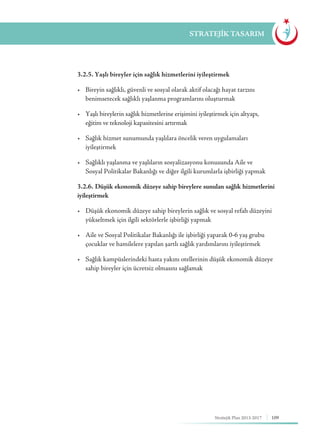 109Stratejik Plan 2013-2017
STRATEJİK TASARIM
	 3.2.5. Yaşlı bireyler için sağlık hizmetlerini iyileştirmek
	 •	 Bireyin sağlıklı, güvenli ve sosyal olarak aktif olacağı hayat tarzını 	 	
	 benimsetecek sağlıklı yaşlanma programlarını oluşturmak
	 •	 Yaşlı bireylerin sağlık hizmetlerine erişimini iyileştirmek için altyapı, 	 	
	 eğitim ve teknoloji kapasitesini artırmak
	 •	 Sağlık hizmet sunumunda yaşlılara öncelik veren uygulamaları 	 	
	iyileştirmek
	 •	 Sağlıklı yaşlanma ve yaşlıların sosyalizasyonu konusunda Aile ve 	 	
	 Sosyal Politikalar Bakanlığı ve diğer ilgili kurumlarla işbirliği yapmak
	 3.2.6. Düşük ekonomik düzeye sahip bireylere sunulan sağlık hizmetlerini
iyileştirmek
	 •	 Düşük ekonomik düzeye sahip bireylerin sağlık ve sosyal refah düzeyini 	
	 yükseltmek için ilgili sektörlerle işbirliği yapmak
	 •	 Aile ve Sosyal Politikalar Bakanlığı ile işbirliği yaparak 0-6 yaş grubu 	
	 çocuklar ve hamilelere yapılan şartlı sağlık yardımlarını iyileştirmek
	 •	 Sağlık kampüslerindeki hasta yakını otellerinin düşük ekonomik düzeye 	
	 sahip bireyler için ücretsiz olmasını sağlamak
 