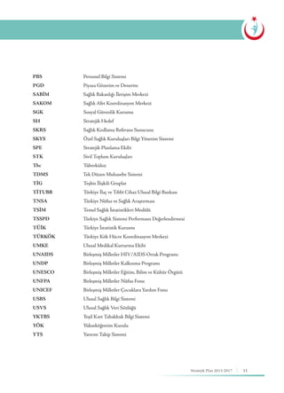 11Stratejik Plan 2013-2017
PBS			 Personel Bilgi Sistemi
PGD			 Piyasa Gözetim ve Denetim
SABİM		 Sağlık Bakanlığı İletişim Merkezi
SAKOM		 Sağlık Afet Koordinasyon Merkezi
SGK			 Sosyal Güvenlik Kurumu
SH			Stratejik Hedef
SKRS			 Sağlık Kodlama Referans Sunucusu
SKYS			 Özel Sağlık Kuruluşları Bilgi Yönetim Sistemi
SPE			 Stratejik Planlama Ekibi
STK			Sivil Toplum Kuruluşları
Tbc			Tüberküloz
TDMS 		 Tek Düzen Muhasebe Sistemi
TİG			 Teşhis İlişkili Gruplar
TİTUBB		 Türkiye İlaç ve Tıbbî Cihaz Ulusal Bilgi Bankası
TNSA	 		 Türkiye Nüfus ve Sağlık Araştırması
TSİM			 Temel Sağlık İstatistikleri Modülü
TSSPD		 Türkiye Sağlık Sistemi Performans Değerlendirmesi
TÜİK			 Türkiye İstatistik Kurumu
TÜRKÖK		 Türkiye Kök Hücre Koordinasyon Merkezi
UMKE		 Ulusal Medikal Kurtarma Ekibi
UNAIDS		 Birleşmiş Milletler HIV/AIDS Ortak Programı
UNDP			 Birleşmiş Milletler Kalkınma Programı
UNESCO		 Birleşmiş Milletler Eğitim, Bilim ve Kültür Örgütü
UNFPA		 Birleşmiş Milletler Nüfus Fonu
UNICEF		 Birleşmiş Milletler Çocuklara Yardım Fonu
USBS			 Ulusal Sağlık Bilgi Sistemi
USVS			 Ulusal Sağlık Veri Sözlüğü
YKTBS		 Yeşil Kart Tahakkuk Bilgi Sistemi
YÖK			Yükseköğretim Kurulu
YTS			Yatırım Takip Sistemi
 
