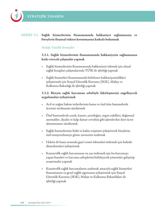 110 Stratejik Plan 2013-2017
STRATEJİK TASARIM
HEDEF 3.3.	 Sağlık hizmetlerinin finansmanında hakkaniyet sağlanmasına ve
bireylerin finansal riskten korunmasına katkıda bulunmak
	 Hedefe Yönelik Stratejiler
	 3.3.1. Sağlık hizmetlerinin finansmanında hakkaniyetin sağlanmasına
katkı verecek çalışmalar yapmak
	 •	 Sağlık hizmetlerinin finansmanında hakkaniyeti izlemek için ulusal 		
	 sağlık hesapları çalışmalarında TÜİK ile işbirliği yapmak
	 •	 Sağlık hizmetleri finansmanında belirlenen hakkaniyetsizlikleri 	 	
	 iyileştirmek için Sosyal Güvenlik Kurumu (SGK), Maliye ve 		
	 Kalkınma Bakanlığı ile işbirliği yapmak
	 3.3.2. Bireyin sağlık harcaması sebebiyle fakirleşmesini engelleyecek
uygulamaları iyileştirmek
	 •	 Acil ve yoğun bakım tedavilerinin kamu ve özel tüm hastanelerde 	 	
	 ücretsiz verilmesini sürdürmek
	 •	 Özel hastanelerde yanık, kanser, yenidoğan, organ nakilleri, doğumsal 	
	 anomaliler, diyaliz ve kalp damar cerrahisi gibi işlemlerden ilave ücret 	
	 alınmamasını sürdürmek
	 •	 Sağlık hizmetlerinin fiziki ve kalite erişimini iyileştirerek bireylerin 		
	 özel muayenehaneye gitme zaruretini azaltmak
	 •	 Hekim ile hasta arasında gayri resmi ödemeleri önlemek için hukuki 	
	 düzenlemeleri iyileştirmek
	 •	 Katastrofik sağlık harcamasını en aza indirmek için bu harcamayı 	 	
	 yapan haneleri ve harcama sebeplerini belirleyecek yöntemler geliştirip 	
	 araştırmalar yapmak
	 •	 Katastrofik sağlık harcamalarını azaltmak amacıyla sağlık hizmetleri 	
	 finansmanını ve genel sağlık sigortasını iyileştirmek için Sosyal 		
	 Güvenlik Kurumu (SGK), Maliye ve Kalkınma Bakanlıkları ile 		
	 işbirliği yapmak
 
