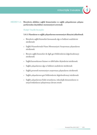 111Stratejik Plan 2013-2017
STRATEJİK TASARIM
HEDEF 3.4.	 Bireylerin aldıkları sağlık hizmetinden ve sağlık çalışanlarının çalışma
şartlarından duydukları memnuniyeti artırmak
	 Hedefe Yönelik Stratejiler
	 3.4.1. Hastalarınvesağlıkçalışanlarınınmemnuniyetdüzeyiniyükseltmek
	 •	 Bireylerin sağlık hizmetleri konusunda algı ve beklenti analizlerini 	 	
	sürdürmek
	 •	 Sağlık Hizmetlerinde Hasta Memnuniyeti Araştırması çalışmalarını 	
	sürdürmek
	 •	 Bireyin sağlık hizmetleri ile ilgili geri bildirimlerini değerlendirmeyi 		
	sürdürmek
	 •	 Sağlık kurumlarının hizmet ve tıbbî kalite ölçümlerini sürdürmek
	 •	 Sağlık çalışanlarının algı ve beklenti analizlerini sürdürmek
	 •	 Sağlık personeli memnuniyet araştırması çalışmalarını sürdürmek
	 •	 Sağlık çalışanlarının geri bildirimlerini değerlendirmeyi sürdürmek
	 •	 Sağlık çalışanlarının fiziki ortamlarını, teknolojik donanımlarını ve 	 	
	 sosyal imkânlarını iyileştirmeye devam etmek
 
