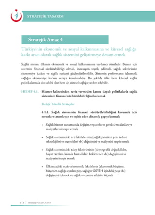112 Stratejik Plan 2013-2017
STRATEJİK TASARIM
Türkiye'nin ekonomik ve sosyal kalkınmasına ve küresel sağlığa
katkı aracı olarak sağlık sistemini geliştirmeye devam etmek
Stratejik Amaç 4
Sağlık sistemi ülkenin ekonomik ve sosyal kalkınmasına yardımcı olmalıdır. Bunun için
sistemin finansal sürdürebilirliği olmalı, inovasyon teşvik edilmeli, sağlık sektörünün
ekonomiye katkısı ve sağlık turizmi güçlendirilmelidir. Sistemin performansı izlenmeli,
sağlığın ekonomiye katkısı ortaya konulmalıdır. Bu şekilde ülke hem küresel sağlık
politikalarında söz sahibi olur hem de küresel sağlığa yardım edebilir.
HEDEF 4.1.	 Hizmet kalitesinden taviz vermeden kanıta dayalı politikalarla sağlık
sisteminin finansal sürdürülebilirliğini korumak
	 Hedefe Yönelik Stratejiler
	 4.1.1. Sağlık sisteminin finansal sürdürülebilirliğini korumak için
sorunları tanımlayan ve teşhis eden dinamik yapıyı kurmak
	 •	 Sağlık hizmet sunumunda değişim veya reform gerektiren alanları ve 	
	 maliyetlerini tespit etmek
	 •	 Sağlık sistemindeki arz faktörlerinin (sağlık primleri, yeni tedavi 	 	
	 teknolojileri ve seçenekleri vb.) değişimini ve maliyetini tespit etmek
	 •	 Sağlık sistemindeki talep faktörlerinin (demografik değişiklikler, 	 	
	 hayat tarzları, kronik hastalıklar, beklentiler vb.) değişimini ve 		
	 maliyetini tespit etmek
	 •	 Ülkemizdeki makroekonomik faktörlerin (ekonomik büyüme, 	 	
	 bütçeden sağlığa ayrılan pay, sağlığın GSYİH içindeki payı vb.) 		
	 değişimini izlemek ve sağlık sistemine etkisini ölçmek
 