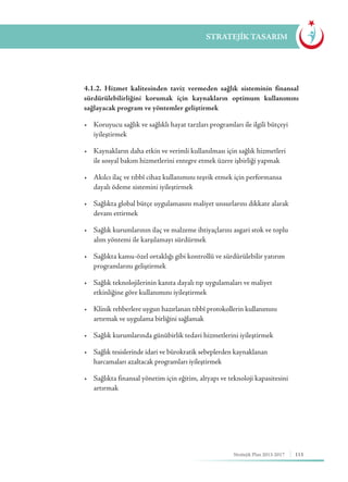 113Stratejik Plan 2013-2017
STRATEJİK TASARIM
	 4.1.2. Hizmet kalitesinden taviz vermeden sağlık sisteminin finansal
sürdürülebilirliğini korumak için kaynakların optimum kullanımını
sağlayacak program ve yöntemler geliştirmek
	 •	 Koruyucu sağlık ve sağlıklı hayat tarzları programları ile ilgili bütçeyi 	
	iyileştirmek
	 •	 Kaynakların daha etkin ve verimli kullanılması için sağlık hizmetleri 	
	 ile sosyal bakım hizmetlerini entegre etmek üzere işbirliği yapmak
	 •	 Akılcı ilaç ve tıbbî cihaz kullanımını teşvik etmek için performansa 	 	
	 dayalı ödeme sistemini iyileştirmek
	 •	 Sağlıkta global bütçe uygulamasını maliyet unsurlarını dikkate alarak 	
	 devam ettirmek
	 •	 Sağlık kurumlarının ilaç ve malzeme ihtiyaçlarını asgari stok ve toplu 	
	 alım yöntemi ile karşılamayı sürdürmek
	 •	 Sağlıkta kamu-özel ortaklığı gibi kontrollü ve sürdürülebilir yatırım 	
	 programlarını geliştirmek
	 •	 Sağlık teknolojilerinin kanıta dayalı tıp uygulamaları ve maliyet 	 	
	 etkinliğine göre kullanımını iyileştirmek
	 •	 Klinik rehberlere uygun hazırlanan tıbbî protokollerin kullanımını 	 	
	 artırmak ve uygulama birliğini sağlamak
	 •	 Sağlık kurumlarında günübirlik tedavi hizmetlerini iyileştirmek
	 •	 Sağlık tesislerinde idari ve bürokratik sebeplerden kaynaklanan 	 	
	 harcamaları azaltacak programları iyileştirmek
	 •	 Sağlıkta finansal yönetim için eğitim, altyapı ve teknoloji kapasitesini 	
	artırmak
 