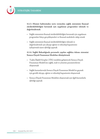 114 Stratejik Plan 2013-2017
STRATEJİK TASARIM
	 4.1.3. Hizmet kalitesinden taviz vermeden sağlık sisteminin finansal
sürdürülebilirliğini korumak için uygulanan programları izlemek ve
değerlendirmek
	 •	 Sağlık sisteminin finansal sürdürülebilirliğini korumak için uygulanan 	
	 programları bütçe gerçekleşmeleri ve finansal analizlerle takip etmek
	 •	 Sağlık sisteminin finansal sürdürülebilirliğini izlemek ve 	 	 	
	 değerlendirmek için altyapı eğitim ve teknoloji kapasitesini 			
	 iyileştirmek üzere işbirliği yapmak
	 4.1.4. Sağlık Bakanlığında personele yapılan sağlıkta ödeme sistemini
Sonuca Dayalı Finansman Modeline dönüştürmek
	 •	 Teşhis İlişkili Gruplar (TİG) modelini geliştirerek Sonuca Dayalı 	 	
	 Finansman Modeli’nin sağlık, mali ve yönetim parametrelerini 		
	oluşturmak
	 •	 Sağlık kurumlarında Sonuca Dayalı Finansman Modeli’ne geçmek 	 	
	 için gerekli altyapı, eğitim ve teknoloji kapasitesini oluşturmak
	 •	 Sonuca Dayalı Finansman Modelini oluşturmak için ilgili kurumlarla 	
	 işbirliği yapmak
 