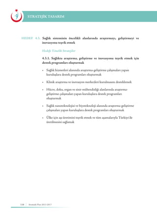 116 Stratejik Plan 2013-2017
STRATEJİK TASARIM
HEDEF 4.3. Sağlık sisteminin öncelikli alanlarında araştırmayı, geliştirmeyi ve
inovasyonu teşvik etmek
	 Hedefe Yönelik Stratejiler
	 4.3.1. Sağlıkta araştırma, geliştirme ve inovasyonu teşvik etmek için
destek programları oluşturmak
	 •	 Sağlık hizmetleri alanında araştırma-geliştirme çalışmaları yapan 	 	
	 kuruluşlara destek programları oluşturmak
	 •	 Klinik araştırma ve inovasyon merkezleri kurulmasını desteklemek
	 •	 Hücre, doku, organ ve sinir mühendisliği alanlarında araştırma-	 	
	 geliştirme çalışmaları yapan kuruluşlara destek programları 			
	oluşturmak
	 •	 Sağlık nanoteknolojisi ve biyoteknoloji alanında araştırma-geliştirme 	
	 çalışmaları yapan kuruluşlara destek programları oluşturmak
	 •	 Ülke için aşı üretimini teşvik etmek ve tüm aşamalarıyla Türkiye'de 		
	 üretilmesini sağlamak
 