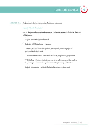 117Stratejik Plan 2013-2017
STRATEJİK TASARIM
HEDEF 4.4.	 Sağlık sektörünün ekonomiye katkısını artırmak
	 Hedefe Yönelik Stratejiler
	 4.4.1. Sağlık sektörünün ekonomiye katkısını artıracak faaliyet alanları
geliştirmek
	 •	 Sağlık serbest bölgeleri kurmak
	 •	 Sağlıkta Off-Set alımları yapmak
	 •	 Yerli ilaç ve tıbbî cihaz sanayisinin yurtdışına açılımını sağlayacak 	 	
	 programları iyileştirmek
	 •	 Tıbbî ürün ve hizmet  ihracatını artıracak programlar geliştirmek
	 •	 Tıbbî cihaz ve kozmetik ürünler için ürün izleme sistemi kurmak ve 	
	 İlaç Takip Sistemi'ne entegre etmek ve kayıtdışılığı azaltmak
	 •	 Sağlık tesislerinde yerli ürünlerin kullanımını teşvik etmek
 