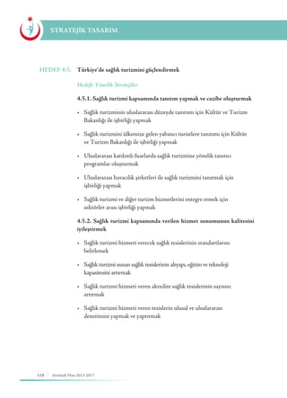 118 Stratejik Plan 2013-2017
STRATEJİK TASARIM
HEDEF 4.5.	 Türkiye’de sağlık turizmini güçlendirmek
	 Hedefe Yönelik Stratejiler
	 4.5.1. Sağlık turizmi kapsamında tanıtım yapmak ve cazibe oluşturmak
	 •	 Sağlık turizminin uluslararası düzeyde tanıtımı için Kültür ve Turizm 	
	 Bakanlığı ile işbirliği yapmak
	 •	 Sağlık turizmini ülkemize gelen yabancı turistlere tanıtımı için Kültür 	
	 ve Turizm Bakanlığı ile işbirliği yapmak
	 •	 Uluslararası katılımlı fuarlarda sağlık turizmine yönelik tanıtıcı 	 	
	 programlar oluşturmak
	 •	 Uluslararası havacılık şirketleri ile sağlık turizmini tanıtmak için 	 	
	 işbirliği yapmak
	 •	 Sağlık turizmi ve diğer turizm hizmetlerini entegre etmek için 	 	
	 sektörler arası işbirliği yapmak
	 4.5.2. Sağlık turizmi kapsamında verilen hizmet sunumunun kalitesini
iyileştirmek
	 •	 Sağlık turizmi hizmeti verecek sağlık tesislerinin standartlarını 	 	
	belirlemek
	 •	 Sağlık turizmi sunan sağlık tesislerinin altyapı, eğitim ve teknoloji 	 	
	 kapasitesini artırmak
	 •	 Sağlık turizmi hizmeti veren akredite sağlık tesislerinin sayısını 	 	
	artırmak
	 •	 Sağlık turizmi hizmeti veren tesislerin ulusal ve uluslararası 	 	 	
	 denetimini yapmak ve yaptırmak
	
 