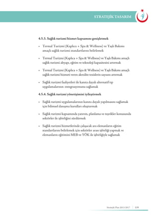 119Stratejik Plan 2013-2017
STRATEJİK TASARIM
	 4.5.3. Sağlık turizmi hizmet kapsamını genişletmek
	 •	 Termal Turizmi (Kaplıca + Spa & Wellness) ve Yaşlı Bakımı 	 	
	 amaçlı sağlık turizmi standartlarını belirlemek
	 •	 Termal Turizmi (Kaplıca + Spa & Wellness) ve Yaşlı Bakımı amaçlı 		
	 sağlık turizmi altyapı, eğitim ve teknoloji kapasitesini artırmak
	 •	 Termal Turizmi (Kaplıca + Spa & Wellness) ve Yaşlı Bakımı amaçlı 		
	 sağlık turizmi hizmeti veren akredite tesislerin sayısını artırmak
	 •	 Sağlık turizmi faaliyetleri ile kanıta dayalı alternatif tıp 	 	 	
	 uygulamalarının 	entegrasyonunu sağlamak
	 4.5.4. Sağlık turizmi yönetişimini iyileştirmek
	 •	 Sağlık turizmi uygulamalarının kanıta dayalı yapılmasını sağlamak 	 	
	 için bilimsel danışma kurulları oluşturmak
	 •	 Sağlık turizmi kapsamında yatırım, planlama ve teşvikler konusunda 	
	 sektörler ile işbirliğini sürdürmek
	 •	 Sağlık turizmi hizmetlerinde çalışacak ara elemanların eğitim 	 	
	 standartlarını belirlemek için sektörler arası işbirliği yapmak ve 		
	 elemanların eğitimini MEB ve YÖK ile işbirliğiyle sağlamak
 