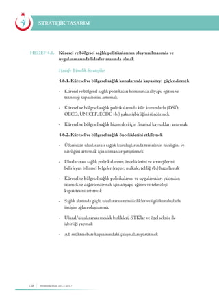120 Stratejik Plan 2013-2017
STRATEJİK TASARIM
HEDEF 4.6.	 Küresel ve bölgesel sağlık politikalarının oluşturulmasında ve
uygulanmasında liderler arasında olmak
	 Hedefe Yönelik Stratejiler
	 4.6.1. Küresel ve bölgesel sağlık konularında kapasiteyi güçlendirmek
	 •	 Küresel ve bölgesel sağlık politikaları konusunda altyapı, eğitim ve 	 	
	 teknoloji kapasitesini artırmak
	 •	 Küresel ve bölgesel sağlık politikalarında kilit kurumlarla (DSÖ, 	 	
	 OECD, UNICEF, ECDC vb.) yakın işbirliğini sürdürmek
	 •	 Küresel ve bölgesel sağlık hizmetleri için finansal kaynakları artırmak
	 4.6.2. Küresel ve bölgesel sağlık önceliklerini etkilemek
	 •	 Ülkemizin uluslararası sağlık kuruluşlarında temsilinin niceliğini ve 		
	 niteliğini artırmak için uzmanlar yetiştirmek
	 •	 Uluslararası sağlık politikalarının önceliklerini ve stratejilerini 	 	
	 belirleyen bilimsel belgeler (rapor, makale, tebliğ vb.) hazırlamak
	 •	 Küresel ve bölgesel sağlık politikalarını ve uygulamaları yakından 	 	
	 izlemek ve değerlendirmek için altyapı, eğitim ve teknoloji 			
	 kapasitesini artırmak
	 •	 Sağlık alanında güçlü uluslararası temsilcilikler ve ilgili kuruluşlarla 	 	
	 iletişim ağları oluşturmak
	 •	 Ulusal/uluslararası meslek birlikleri, STK'lar ve özel sektör ile 	 	
	 işbirliği yapmak
	 •	 AB müktesebatı kapsamındaki çalışmaları yürütmek
 