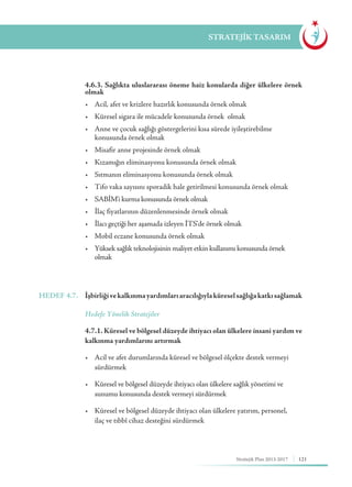 121Stratejik Plan 2013-2017
STRATEJİK TASARIM
	 4.6.3. Sağlıkta uluslararası öneme haiz konularda diğer ülkelere örnek
olmak
	 •	 Acil, afet ve krizlere hazırlık konusunda örnek olmak
	 •	 Küresel sigara ile mücadele konusunda örnek  olmak
	 •	 Anne ve çocuk sağlığı göstergelerini kısa sürede iyileştirebilme 	 	
	 konusunda örnek olmak
	 •	 Misafir anne projesinde örnek olmak
	 •	 Kızamığın eliminasyonu konusunda örnek olmak
	 •	 Sıtmanın eliminasyonu konusunda örnek olmak
	 •	 Tifo vaka sayısını sporadik hale getirilmesi konusunda örnek olmak
	 •	 SABİM'i kurma konusunda örnek olmak
	 •	 İlaç fiyatlarının düzenlenmesinde örnek olmak
	 •	 İlacı geçtiği her aşamada izleyen İTS'de örnek olmak
	 •	 Mobil eczane konusunda örnek olmak
	 •	 Yüksek sağlık teknolojisinin maliyet etkin kullanımı konusunda örnek 	 	
	olmak
HEDEF 4.7.	 İşbirliğivekalkınmayardımlarıaracılığıylaküreselsağlığakatkısağlamak
	 Hedefe Yönelik Stratejiler
	 4.7.1. Küresel ve bölgesel düzeyde ihtiyacı olan ülkelere insani yardım ve
kalkınma yardımlarını artırmak
	 •	 Acil ve afet durumlarında küresel ve bölgesel ölçekte destek vermeyi 	
	sürdürmek
	 •	 Küresel ve bölgesel düzeyde ihtiyacı olan ülkelere sağlık yönetimi ve 	 	
	 sunumu konusunda destek vermeyi sürdürmek
	 •	 Küresel ve bölgesel düzeyde ihtiyacı olan ülkelere yatırım, personel, 		
	 ilaç ve tıbbî cihaz desteğini sürdürmek
 