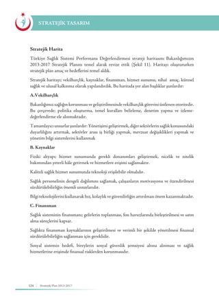 124 Stratejik Plan 2013-2017
Stratejik Harita
Türkiye Sağlık Sistemi Performans Değerlendirmesi strateji haritasını Bakanlığımızın
2013-2017 Stratejik Planını temel alarak revize ettik (Şekil 11). Haritayı oluştururken
stratejik plan amaç ve hedeflerini temel aldık.
Stratejik haritayı; vekilharçlık, kaynaklar, finansman, hizmet sunumu, nihaî amaç, küresel
sağlık ve ulusal kalkınma olarak yapılandırdık. Bu haritada yer alan başlıklar şunlardır:
A.Vekilharçlık
Bakanlığımız sağlığın korunması ve geliştirilmesinde vekilharçlık görevini üstlenen otoritedir.
Bu çerçevede; politika oluşturma, temel kuralları belirleme, denetim yapma ve izleme-
değerlendirme ele alınmaktadır.
Tamamlayıcıunsurlarşunlardır:Yönetişimigeliştirmek,diğersektörlerinsağlıkkonusundaki
duyarlılığını artırmak, sektörler arası iş birliği yapmak, mevzuat değişiklikleri yapmak ve
yönetim bilgi sistemlerini kullanmak
B. Kaynaklar
Fiziki altyapı; hizmet sunumunda gerekli donanımları geliştirmek, nicelik ve nitelik
bakımından yeterli hâle getirmek ve hizmetlere erişimi sağlamaktır.
Kaliteli sağlık hizmet sunumunda teknoloji erişilebilir olmalıdır.
Sağlık personelinin dengeli dağılımını sağlamak, çalışanların motivasyonu ve özendirilmesi
sürdürülebilirliğin önemli unsurlarıdır.
Bilgi teknolojilerini kullanarak hız, kolaylık ve güvenilirliğin artırılması önem kazanmaktadır.
C. Finansman
Sağlık sisteminin finansmanı; gelirlerin toplanması, fon havuzlarında birleştirilmesi ve satın
alma süreçlerini kapsar.
Sağlıkta finansman kaynaklarının geliştirilmesi ve verimli bir şekilde yönetilmesi finansal
sürdürülebilirliğin sağlanması için gereklidir.
Sosyal sistemin hedefi, bireylerin sosyal güvenlik şemsiyesi altına alınması ve sağlık
hizmetlerine erişimde finansal risklerden korunmasıdır.
STRATEJİK TASARIM
 