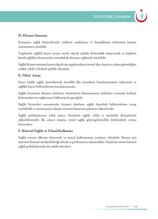 125Stratejik Plan 2013-2017
D. Hizmet Sunumu
Koruyucu sağlık hizmetleriyle; risklerin azaltılması ve hastalıkların önlenmesi hizmet
sunumunun temelidir.
Toplumda sağlıklı hayat tarzını teşvik edecek şekilde farkındalık oluşturmak ve kişilerin
kendi sağlıkları konusunda sorumluluk almasını sağlamak önemlidir.
Sağlık hizmet sunumu kanıta dayalı tıp uygulamalarını temel alan, hasta ve çalışan güvenliğine
odaklı, etkili ve kaliteli şekilde olmalıdır.
E. Nihaî Amaç
İnsan odaklı sağlık sistemlerinde öncelikli ilke insanların hastalanmasının önlenmesi ve
sağlıklı hayat beklentilerinin karşılanmasıdır.
Sağlık hizmetine ihtiyacı olanların, hizmetlerin finansmanına imkânları oranında katkıda
bulunmalarının sağlanması hakkaniyetin gereğidir.
Sağlık hizmetleri sunumunda, hizmeti alanların sağlık dışındaki beklentilerine cevap
verebilirlik ve memnuniyet düzeyi sistemin başarısını gösteren faktörlerdir.
Sağlık politikalarının nihaî amacı; bireylerin sağlık, refah ve mutluluk düzeylerinin
yükseltilmesidir. Bu amaca ulaşma, temel sağlık göstergelerindeki ilerlemelerle ortaya
konacaktır.
F. Küresel Sağlık ve Ulusal Kalkınma
Sağlık sistemi ülkenin ekonomik ve sosyal kalkınmasına yardımcı olmalıdır. Bunun için
sistemin finansal sürdürebilirliği olmalı ve performansı izlenmelidir. Güçlü bir sistem küresel
sağlık politikalarında söz sahibi olacaktır.
STRATEJİK TASARIM
 