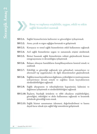 16 Stratejik Plan 2013-2017
SH 2.1.	Sağlık hizmetlerinin kalitesini ve güvenliğini iyileştirmek
SH 2.2.	 Anne, çocuk ve ergen sağlığını korumak ve geliştirmek
SH 2.3.	 Koruyucu ve temel sağlık hizmetlerinin etkili kullanımını sağlamak
SH 2.4.	 Acil sağlık hizmetlerine uygun ve zamanında erişimi sürdürmek
SH 2.5.	 Birinci basamak sağlık hizmetlerinin rolünü güçlendirerek hizmet
entegrasyonunu ve devamlılığını iyileştirmek
SH 2.6.	 Bulaşıcı olmayan hastalıkların komplikasyonlarını kontrol etmek ve
azaltmak
SH 2.7.	 Etkililiği ve güvenliği sağlamak için geleneksel, tamamlayıcı ve
alternatif tıp uygulamaları ile ilgili düzenlemeleri güçlendirmek
SH 2.8.	 Sağlıktainsankaynaklarınındağılımını,yetkinliğinivemotivasyonunu
iyileştirmeye devam etmek ve sağlıkta insan kaynaklarının
sürdürülebilirliğini sağlamak
SH 2.9.	 Sağlık altyapısının ve teknolojilerinin kapasitesini, kalitesini ve
dağılımını iyileştirmek ve sürdürülebilirliğini sağlamak
SH 2.10.	İlaçların, biyolojik ürünlerin ve tıbbî cihazların erişilebilirliğini,
güvenliğini, etkinliğini ve akılcı kullanımını sağlamak ve kozmetik
ürünlerde güvenliliği tesis etmek
SH 2.11.	Sağlık hizmet sunumunun izlenmesi, değerlendirilmesi ve kanıta
dayalı karar almak için sağlık bilgi sistemlerini geliştirmek
Birey ve topluma erişilebilir, uygun, etkili ve etkin
sağlık hizmetleri sunmak
StratejikAmaç2
 
