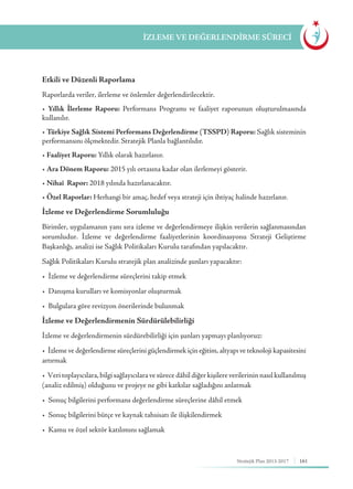 161Stratejik Plan 2013-2017
İZLEME VE DEĞERLENDİRME SÜRECİ
Etkili ve Düzenli Raporlama
Raporlarda veriler, ilerleme ve önlemler değerlendirilecektir.
• Yıllık İlerleme Raporu: Performans Programı ve faaliyet raporunun oluşturulmasında
kullanılır.
• Türkiye Sağlık Sistemi Performans Değerlendirme (TSSPD) Raporu: Sağlık sisteminin
performansını ölçmektedir. Stratejik Planla bağlantılıdır.
• Faaliyet Raporu: Yıllık olarak hazırlanır.
• Ara Dönem Raporu: 2015 yılı ortasına kadar olan ilerlemeyi gösterir.
• Nihaî Rapor: 2018 yılında hazırlanacaktır.
• Özel Raporlar: Herhangi bir amaç, hedef veya strateji için ihtiyaç halinde hazırlanır.
İzleme ve Değerlendirme Sorumluluğu
Birimler, uygulamanın yanı sıra izleme ve değerlendirmeye ilişkin verilerin sağlanmasından
sorumludur. İzleme ve değerlendirme faaliyetlerinin koordinasyonu Strateji Geliştirme
Başkanlığı, analizi ise Sağlık Politikaları Kurulu tarafından yapılacaktır.
Sağlık Politikaları Kurulu stratejik plan analizinde şunları yapacaktır:
•  İzleme ve değerlendirme süreçlerini takip etmek
•  Danışma kurulları ve komisyonlar oluşturmak
•  Bulgulara göre revizyon önerilerinde bulunmak
İzleme ve Değerlendirmenin Sürdürülebilirliği
İzleme ve değerlendirmenin sürdürebilirliği için şunları yapmayı planlıyoruz:
•  İzleme ve değerlendirme süreçlerini güçlendirmek için eğitim, altyapı ve teknoloji kapasitesini
artırmak
•  Veri toplayıcılara, bilgi sağlayıcılara ve sürece dâhil diğer kişilere verilerinin nasıl kullanılmış
(analiz edilmiş) olduğunu ve projeye ne gibi katkılar sağladığını anlatmak
•  Sonuç bilgilerini performans değerlendirme süreçlerine dâhil etmek
•  Sonuç bilgilerini bütçe ve kaynak tahsisatı ile ilişkilendirmek
•  Kamu ve özel sektör katılımını sağlamak
 