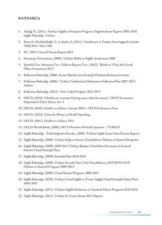 163Stratejik Plan 2013-2017
KAYNAKÇA
1.	 Akdağ, R., (2011), Türkiye Sağlıkta Dönüşüm Programı Değerlendirme Raporu 2003-2010, 		
	 Sağlık Bakanlığı, Türkiye
2.	 Barış, E., Mollahaliloğlu, S. ve Aydın, S. (2011), “Healthcare in Turkey: from laggard to leader 	 	
	 ”BMJ 2011; 342:c7456
3.	 EC, (2011), Social Climate Report 2011
4.	 Hacettepe Üniversitesi, (2009), Türkiye Nüfus ve Sağlık Araştırması 2008
5.	 İstanbul Ünv.-Marmara Ünv.-Yıldırım Beyazıt Ünv., (2012), “Bebek ve 5 Yaş Altı Çocuk 			
	 Ölüm Araştırması 2012”
6.	 Kalkınma Bakanlığı, (2006), Kamu İdareleri için Stratejik Planlama Kılavuzu 2.sürüm
7.	 Kalkınma Bakanlığı, (2006), Türkiye Cumhuriyeti Dokuzuncu Kalkınma Planı 2007-2013, 	 	
	Ankara
8.	 Kalkınma Bakanlığı, (2012), Orta Vadeli Program 2013-2015
9.	 OECD, (2010), “Health care systems: Getting more value for money”, OECD Economics 	 	
	 Department Policy Notes, No. 2
10.	 OECD, (2010), Health at a Glance: Europe 2010 – OECD Indicators, Paris
11.	 OECD, (2010), Value for Money in Health Spending
12.	 OECD, (2011), Health at a Glance 2011
13.	 OECD-World Bank, (2008), OECD Reviews of Health Systems – TURKEY
14.	 Sağlık Bakanlığı – Yükseköğretim Kurulu, (2008), Türkiye Sağlık İnsan Gücü Durum Raporu
15.	 Sağlık Bakanlığı, (2008), Türkiye Kalp ve Damar Hastalıklarını Önleme ve Kontrol Programı
16.	 Sağlık Bakanlığı, (2009), 2009-2013 Türkiye Bulaşıcı Hastalıklar Sürveyans ve Kontrol 	 		
	 Sistemi Ulusal Stratejik Planı
17.	 Sağlık Bakanlığı, (2009), Stratejik Plan 2010-2014
18.	 Sağlık Bakanlığı, (2009), Türkiye Kronik Hava Yolu Hastalıklarını (ASTIM-KOAH) 			
	 Önleme ve Kontrol Programı 2009-2013
19.	 Sağlık Bakanlığı, (2009), Ulusal Kanser Programı 2009-2015
20.	 Sağlık Bakanlığı, (2010), Türkiye Cinsel Sağlık ve Üreme Sağlığı Ulusal Stratejik Eylem Planı 		
	2005-2015
21.	 Sağlık Bakanlığı, (2011), Türkiye Sağlıklı Beslenme ve Hareketli Hayat Programı 2010-2014
22.	 Sağlık Bakanlığı, (2011), Türkiye’de Verem Savaşı 2011 Raporu
 