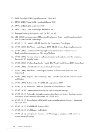 164 Stratejik Plan 2013-2017
23.	 Sağlık Bakanlığı, (2012), Sağlık İstatistikleri Yıllığı 2011
24.	 TÜİK, (2010), Ulusal Sağlık Hesapları Çalışması 2008
25.	 TÜİK, (2012), Sağlık Araştırması 2010
26.	 TÜİK, (2012), Yaşam Memnuniyet Araştırması 2011
27.	 Türkiye Cumhuriyeti Anayasası, 1982, (m. 56/1, m. 60)
28.	 UN, (2009), Implementing the Millennium Development Goals: Health Inequality and the 	 	
	 Role of Global Health Partnerships.
29.	 WHO, (1999), Health 21: Health for All in the 21st century, Copenhagen
30.	 WHO, (2000), The World Health Report 2000 - Health System: Improving Performance
31.	 WHO, (2004), Guidelines on Developing Consumer Information on Proper Use of 	 	 	
	 Traditional, Complementary and Alternative Medicine
32.	 WHO, (2005), National policy on traditional medicine and regulation of herbal medicines, 	 	
	 Report of a WHO global survey
33.	 WHO, (2006), Working Together for Health: The World Health Report 2006, Switzerland
34.	 WHO, (2008), Global Burden of Disease Study, Switzerland
35.	 WHO, (2008), The World Health Report, Primary healthcare: now more than ever, 	 	 	
	Switzerland
36.	 WHO, (2008), Regional Office for Europe; The Tallinn Charter: Health Systems, Health 	 	
	 and Wealth
37.	 WHO, (2009), Bulletin of the World Health Organization 2009
38.	 WHO, (2010), Assessment Of Health Systems Crisis Preparedness Turkey
39.	 WHO, (2010), Health systems financing: the path to universal coverage
40.	 WHO, (2011), Action plan for implementation of the European strategy for the prevention 	 	
	 and control of non-communicable disease 2012-2016, Baku
41.	 WHO, (2011), Strengthening public health capacities and services in Europe: a framework 	 	
	 for action, Baku
42.	 WHO, (2011), World Health Statistics 2011
43.	 WHO, (2011), World Report on Disability
44.	 WHO, (2012), Concept note: Towards a WHO strategy on integrated health services to 	 	
	 achieve universal coverage
 