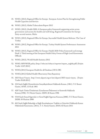165Stratejik Plan 2013-2017
45.	 WHO, (2012), Regional Office for Europe; European Action Plan for Strengthening Public 	 	
	 Health Capacities and Services
46.	 WHO, (2012), Global Tuberculosis Report 2012
47.	 WHO, (2012), Health 2020: A European policy framework supporting action across 	 	 	
	 government and society for health and well-being, Regional Committee for Europe 			
	 Sixty-second session, Malta
48.	 WHO, (2012), Regional Office for Europe, Successful Health System Reforms: The Case of 	 	
	Turkey
49.	 WHO, (2012), Regional Office for Europe, Turkey Health System Performance Assessment 	 	
	2011
50.	 WHO, (2012), Regional Office for Europe; Health 2020: Policy framework and strategy 	 	
	 Draft 3. Third meeting of the European Health Policy Forum of High-Level Government 	 	
	Officials
51.	 WHO, (2012), World Health Statistics 2012
52.	 WHO, MPOWER policy (http://who.int/tobacco/mpower/mpoer_english.pdf) (Erişim 	 	
	 Tarihi: 12.07.2012)
53.	 WHO,(2012) European Health for all Database (HFA-DB)
54.	 WHO,(2012) Global Health Observatory Data Repository
55.	 2023 Siyasi Vizyon, http://www.akparti.org.tr/site/akparti/2023-siyasi-vizyon, (Erişim 	 	
	 Tarihi: 05.09.2012)
56.	 224 Sayılı Sağlık Hizmetlerinin Sosyalleştirilmesi Hakkında Kanun, (1961), T.C Resmi 	 		
	 Gazete, 10705, 12 Ocak 1961
57.	 4207 Sayılı Tütün Ürünlerinin Zararlarının Önlenmesi ve Kontrolü Hakkında 	 	 		
	 Kanun,(1996), T.C Resmi Gazete, 22829, 26 Kasım 1996
58.	 5510 Sayılı Sosyal Sigortalar ve Genel Sağlık Sigortası Kanunu,(2006), T.C Resmi Gazete, 	 	
	 26200, 16 Haziran 2006
59.	 663 Sayılı Sağlık Bakanlığı ve Bağlı Kuruluşlarının Teşkilat ve Görevleri Hakkında Kanun 	 	
	 Hükmünde Kararname, (2011), T. C. Resmi Gazete, 28103, 02 Kasım 2011
 